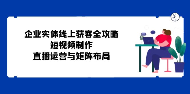 （12966期）企业实体线上获客全攻略：短视频制作、直播运营与矩阵布局-蓝天项目网