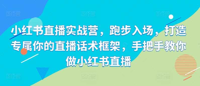 小红书直播实战营，跑步入场，打造专属你的直播话术框架，手把手教你做小红书直播-蓝天项目网