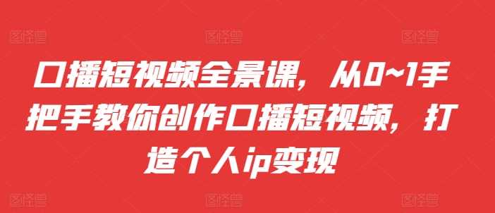 口播短视频全景课，​从0~1手把手教你创作口播短视频，打造个人ip变现-蓝天项目网