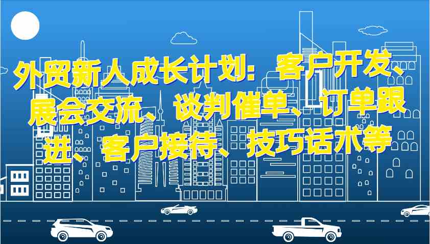 外贸新人成长计划：客户开发、展会交流、谈判催单、订单跟进、客户接待、技巧话术等-蓝天项目网