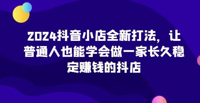 2024抖音小店全新打法，让普通人也能学会做一家长久稳定赚钱的抖店（更新）-蓝天项目网