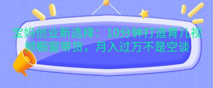 宝妈创业新选择：10分钟打造育儿视频橱窗带货，月入过W不是空谈【揭秘】-蓝天项目网