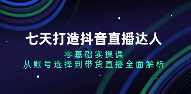 七天打造抖音直播达人：零基础实操课，从账号选择到带货直播全面解析-蓝天项目网