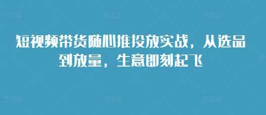 短视频带货随心推投放实战，从选品到放量，生意即刻起飞-蓝天项目网