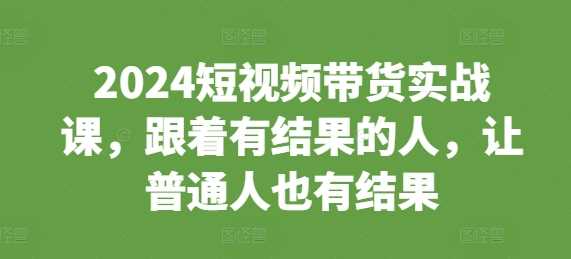 2024短视频带货实战课，跟着有结果的人，让普通人也有结果-蓝天项目网