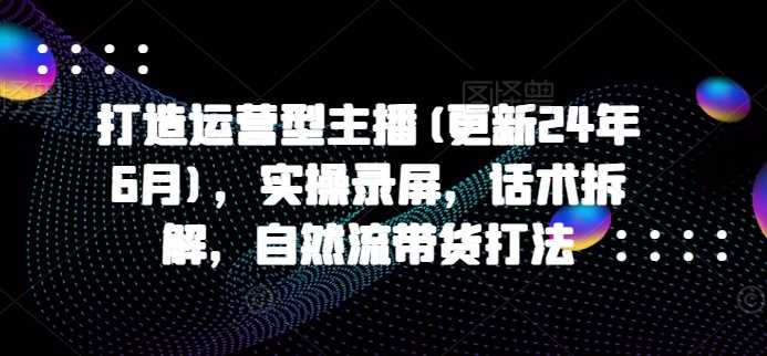 打造运营型主播(更新24年11月)，实操录屏，话术拆解，自然流带货打法-蓝天项目网