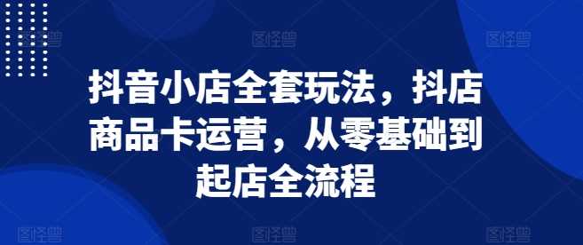 抖音小店全套玩法，抖店商品卡运营，从零基础到起店全流程-蓝天项目网