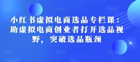 小红书虚拟电商选品专栏课：助虚拟电商创业者打开选品视野，突破选品瓶颈-蓝天项目网