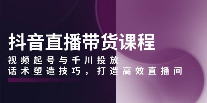 抖音直播带货课程，视频起号与千川投放，话术塑造技巧，打造高效直播间-蓝天项目网