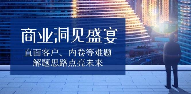 （13845期）商业洞见盛宴，直面客户、内卷等难题，解题思路点亮未来-蓝天项目网