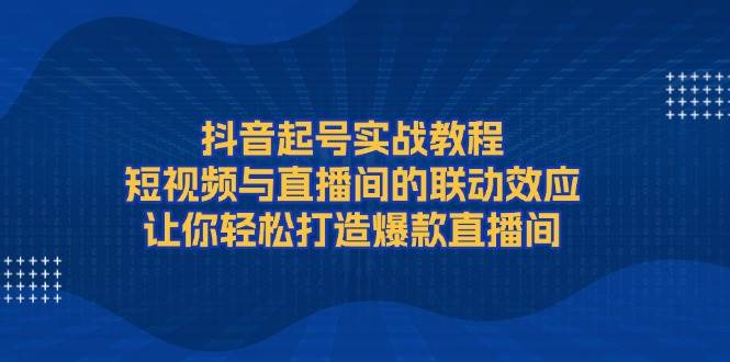 抖音起号实战教程，短视频与直播间的联动效应，让你轻松打造爆款直播间-蓝天项目网