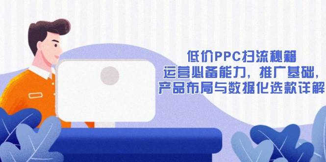 （13879期）低价PPC扫流秘籍：运营必备能力, 推广基础, 产品布局与数据化选款详解-蓝天项目网