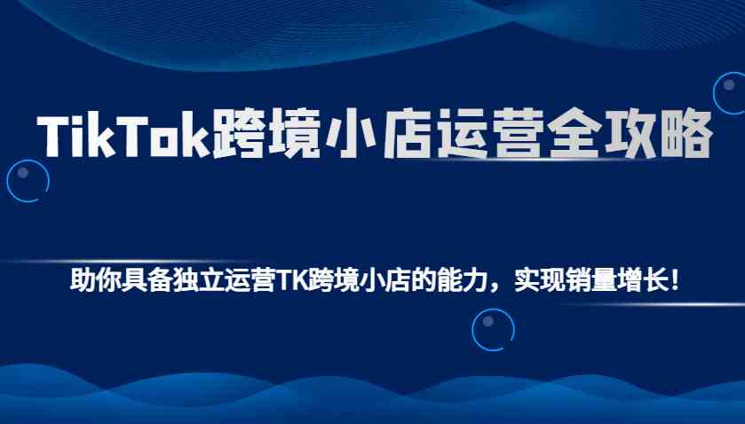 TikTok跨境小店运营全攻略：助你具备独立运营TK跨境小店的能力，实现销量增长！-蓝天项目网