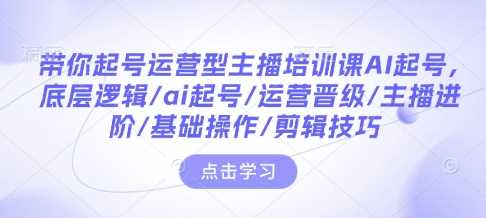 带你起号运营型主播培训课AI起号，底层逻辑/ai起号/运营晋级/主播进阶/基础操作/剪辑技巧-蓝天项目网