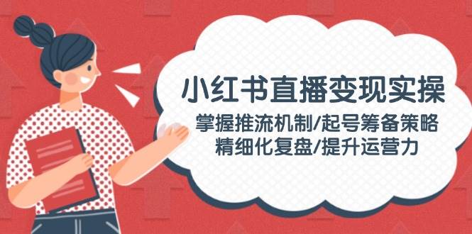 小红书直播变现实操：掌握推流机制/起号筹备策略/精细化复盘/提升运营力-蓝天项目网